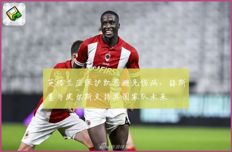 英格兰应保护凯恩避免伤病，赫斯基与皮尔斯支持其国家队未来