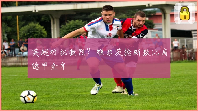 英超对抗激烈？维尔茨抢断数比肩德甲全年