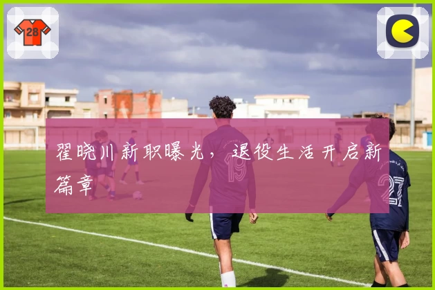 翟晓川新职曝光，退役生活开启新篇章