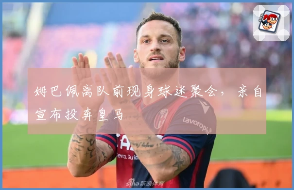 姆巴佩离队前现身球迷聚会，亲自宣布投奔皇马