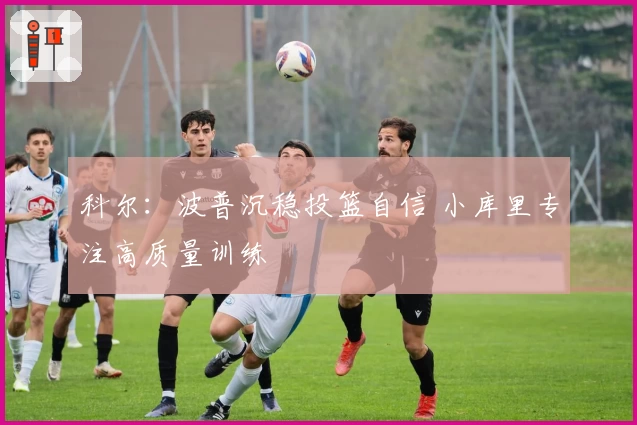 科尔：波普沉稳投篮自信 小库里专注高质量训练