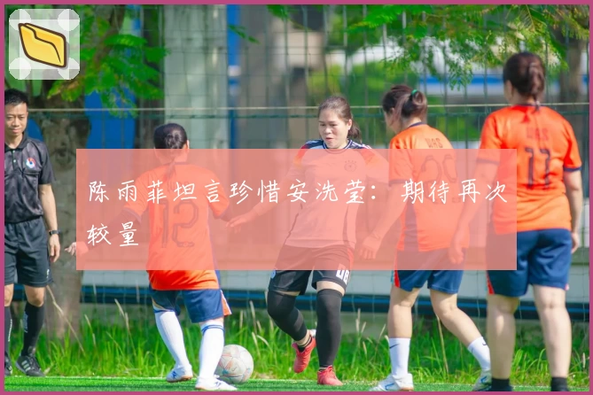 陈雨菲坦言珍惜安洗莹：期待再次较量