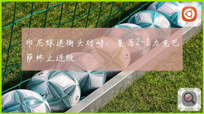 印尼球迷街头对峙，皇马2-1力克巴萨终止连败