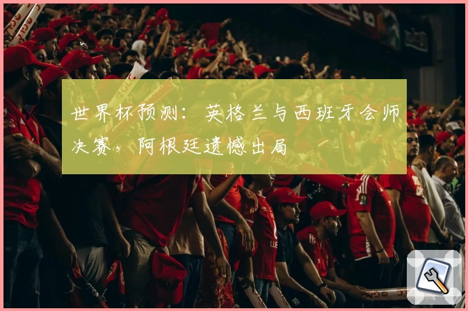 世界杯预测：英格兰与西班牙会师决赛，阿根廷遗憾出局