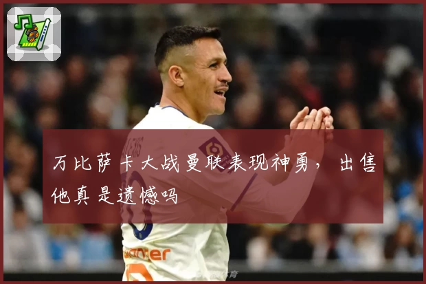 万比萨卡大战曼联表现神勇，出售他真是遗憾吗