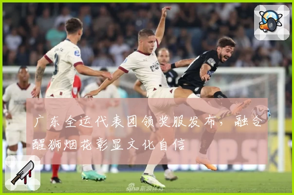 广东全运代表团领奖服发布，融合醒狮烟花彰显文化自信