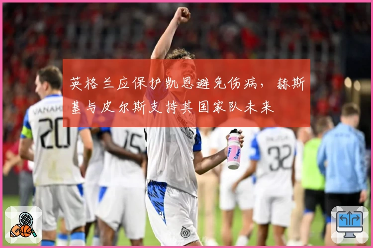 英格兰应保护凯恩避免伤病，赫斯基与皮尔斯支持其国家队未来