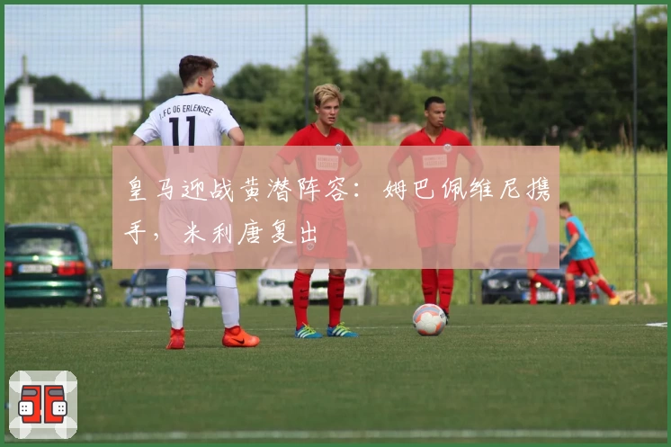 皇马迎战黄潜阵容：姆巴佩维尼携手，米利唐复出
