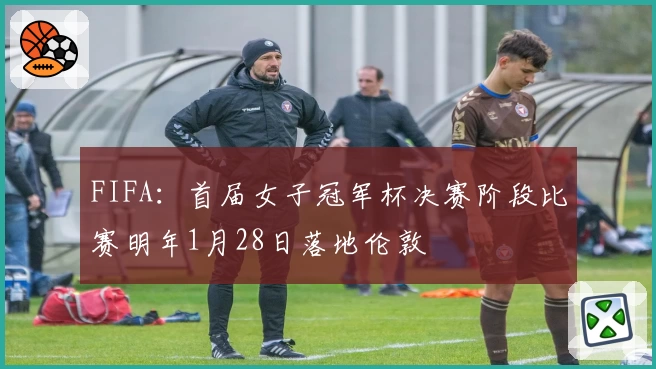 FIFA：首届女子冠军杯决赛阶段比赛明年1月28日落地伦敦