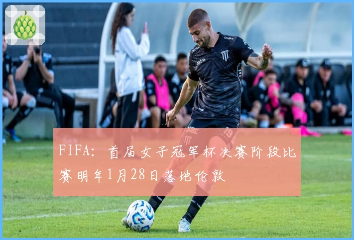 FIFA：首届女子冠军杯决赛阶段比赛明年1月28日落地伦敦