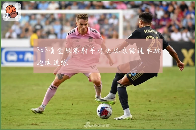 3x3黄金联赛射手对决观众徐通单挑连珠进球